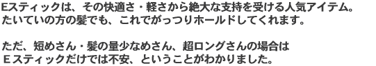 Eスティックは、その快適さ・軽さから絶大な支持を受ける人気アイテム。 たいていの方の髪でも、これでがっつりホールドしてくれます。 ただ、短めさん・髪の量少なめさん、超ロングさんの場合は Eスティックだけでは不安、ということがわかりました。